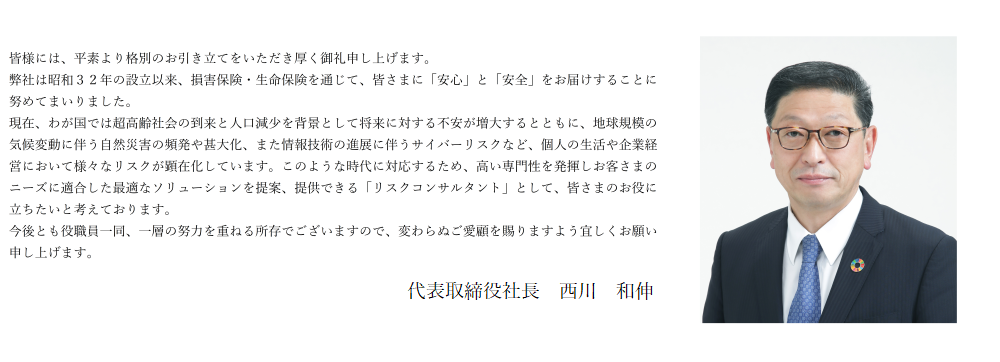 皆さまには、平素より格別のお引き立てをいただき厚く御礼申し上げます。弊社は昭和３２年の設立以来、損害保険・生命保険を通じて皆様の「安心・安全」をお守りすることに努めてまいりました。ますます多様化・複雑化するリスクに、より最適な保険商品を提案・提供し、皆様のお役に立ちたいと考えております。今後とも、保険を通じ地域社会に貢献すべく取組んでまいりますので、今後とも変わらぬご愛顧を賜りますよう宜しくお願い申し上げます。  取締役社長　北　義彦