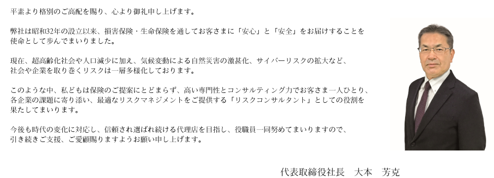 皆さまには、平素より格別のお引き立てをいただき厚く御礼申し上げます。弊社は昭和３２年の設立以来、損害保険・生命保険を通じて皆様の「安心・安全」をお守りすることに努めてまいりました。ますます多様化・複雑化するリスクに、より最適な保険商品を提案・提供し、皆様のお役に立ちたいと考えております。今後とも、保険を通じ地域社会に貢献すべく取組んでまいりますので、今後とも変わらぬご愛顧を賜りますよう宜しくお願い申し上げます。  取締役社長　北　義彦